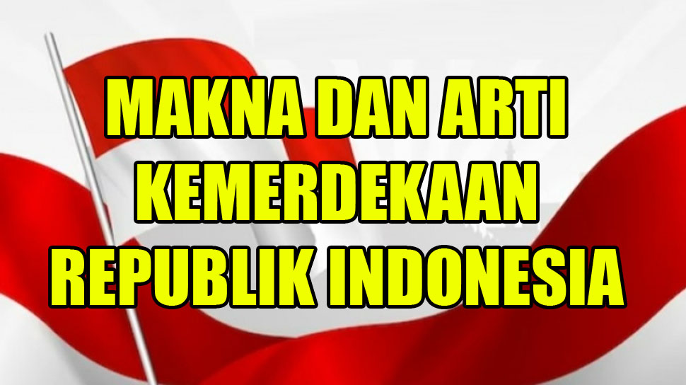 Wajib Tahu, ini Makna dan Arti Kemerdekaan Bagi Masyarakat Indonesia